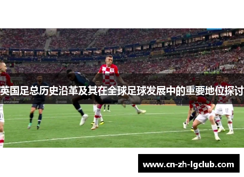 英国足总历史沿革及其在全球足球发展中的重要地位探讨