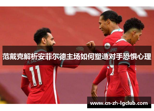 范戴克解析安菲尔德主场如何塑造对手恐惧心理 范戴克解析安菲尔德主场如何塑造对手恐惧心理