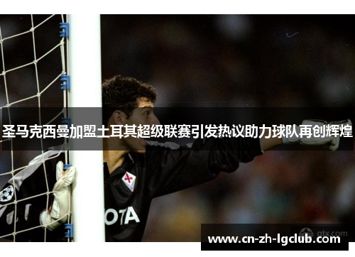 圣马克西曼加盟土耳其超级联赛引发热议助力球队再创辉煌 圣马克西曼加盟土耳其超级联赛引发热议助力球队再创辉煌
