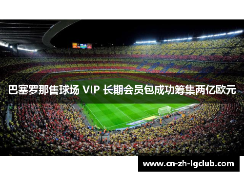 巴塞罗那售球场 VIP 长期会员包成功筹集两亿欧元 巴塞罗那售球场 VIP 长期会员包成功筹集两亿欧元