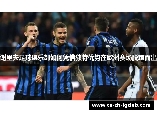 谢里夫足球俱乐部如何凭借独特优势在欧洲赛场脱颖而出