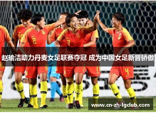 赵瑜洁助力丹麦女足联赛夺冠 成为中国女足新晋骄傲